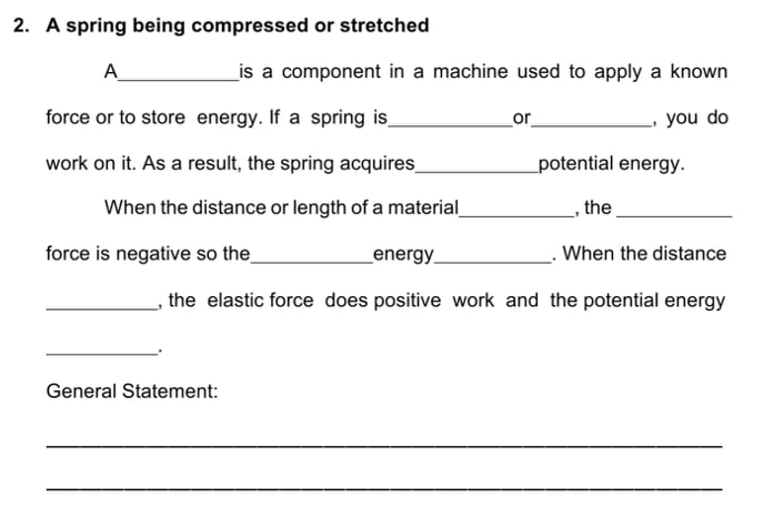 2. A spring being compressed or stretched
A
_is a component in a machine used to apply a known
force or to store energy. If a spring is_
. If
or
you do
work on it. As a result, the spring acquires_
potential energy.
When the distance or length of a material
the
force is negative so the_
_energy
When the distance
the elastic force does positive work and the potential energy
General Statement:

