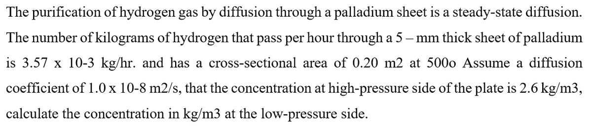 The purification of hydrogen gas by diffusion through a palladium sheet is a steady-state diffusion.
The number of kilograms of hydrogen that pass per hour through a 5 – mm thick sheet of palladium
is 3.57 x 10-3 kg/hr. and has a cross-sectional area of 0.20 m2 at 500o Assume a diffusion
coefficient of 1.0 x 10-8 m2/s, that the concentration at high-pressure side of the plate is 2.6 kg/m3,
calculate the concentration in kg/m3 at the low-pressure side.
