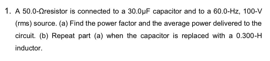 1. A 50.0-Qresistor is connected to a 30.0µF capacitor and to a 60.0-Hz, 100-V
(rms) source. (a) Find the power factor and the average power delivered to the
circuit. (b) Repeat part (a) when the capacitor is replaced with a 0.300-H
inductor.
