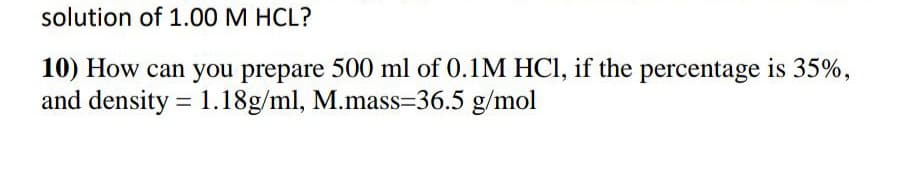 solution of 1.00 M HCL?
10) How can you prepare 500 ml of 0.1M HCI, if the percentage is 35%,
and density = 1.18g/ml, M.mass=36.5 g/mol
%3D
