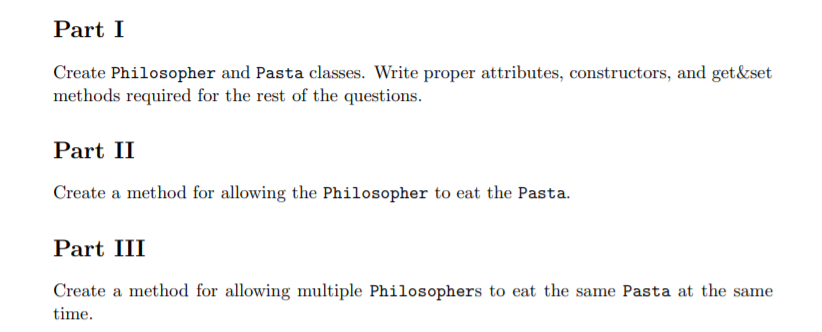 Part I
Create Philosopher and Pasta classes. Write proper attributes, constructors, and get&set
methods required for the rest of the questions.
Part II
Create a method for allowing the Philosopher to eat the Pasta.
Part III
Create a method for allowing multiple Philosophers to eat the same Pasta at the same
time.
