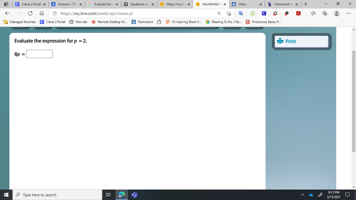 C Clever | Portal x
A Answers - Th
G Evaluate the
8 Equations sol
https://my.hr x
O WorldWideTe x
è Inbox
b Homework H
+
ô https://my.hrw.com/wwtb/api/viewer.pl
A Managed favorites
C Clever | Portal
9 New tab
O Remote Desktop W.
è Dashboard
P 10 Inspiring Black H.
Reading To Do, i-Re..
Po Photoshop Basics P..
Evaluate the expression for p = 2.
à Print
8p =
8:13 PM
P Type here to search
3/15/2021
近
