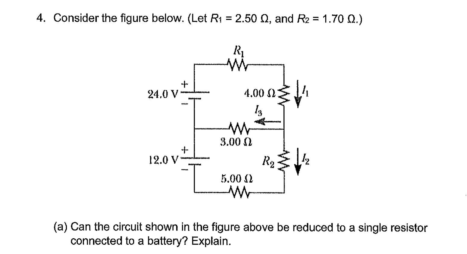 4. Consider the figure below. (Let R1 = 2.50 0, and R2 = 1.70 Q.)
R1
24,0 V
4.00 2:
3.00 N
12.0 V
R2
5.00 2
(a) Can the circuit shown in the figure above be reduced to a single resistor
connected to a battery? Explain.
