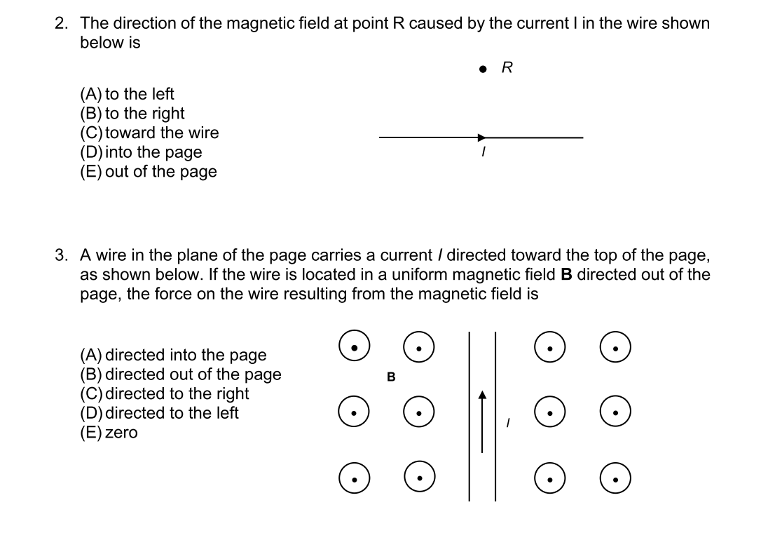 2. The direction of the magnetic field at point R caused by the current I in the wire shown
below is
(A) to the left
(B) to the right
(C) toward the wire
(D) into the page
(E) out of the page
3. A wire in the plane of the page carries a current / directed toward the top of the page,
as shown below. If the wire is located in a uniform magnetic field B directed out of the
page, the force on the wire resulting from the magnetic field is
(A) directed into the page
(B) directed out of the page
(C) directed to the right
(D) directed to the left
(E) zero
