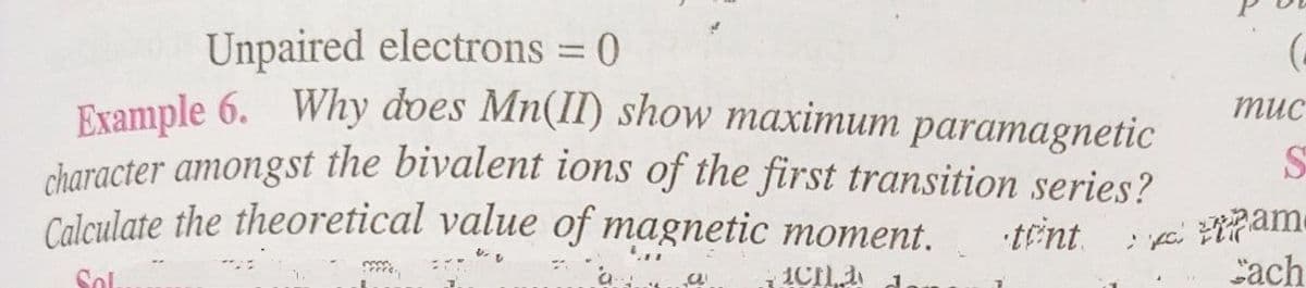 Unpaired electrons = 0
Example 6. Why does Mn(II) show maximum paramagnetic
character amongst the bivalent ions of the first transition series?
Calculate the theoretical value of magnetic moment. tent.
mons
Sol.
a
ICH
J
(
muc
vam
Cach
S