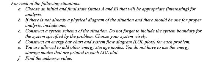 For each of the following situations:
a. Choose an initial and final state (states A and B) that will be appropriate (interesting) for
analysis.
b. If there is not already a physical diagram of the situation and there should be one for proper
analysis, include one.
c. Construct a system schema of the situation. Do not forget to include the system boundary for
the system specified by the problem. Choose your system wisely.
d. Construct an energy bar chart and system flow diagram (LOL plots) for each problem.
e. You are allowed to add other energy storage modes. You do not have to use the energy
storage modes that are printed in each LOL plot.
f. Find the unknown value.
