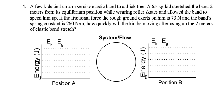 4. A few kids tied up an exercise elastic band to a thick tree. A 65-kg kid stretched the band 2
meters from its equilibrium position while wearing roller skates and allowed the band to
speed him up. If the frictional force the rough ground exerts on him is 73 N and the band's
spring constant is 260 N/m, how quickly will the kid be moving after using up the 2 meters
of elastic band stretch?
System/Flow
E, E.
6.
Ek E,
Position A
Position B
Energy (J)
Energy (J)
