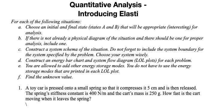 Quantitative Analysis -
Introducing Elasti
For each of the following situations:
a. Choose an initial and final state (states A and B) that will be appropriate (interesting) for
analysis.
b. If there is not already a physical diagram of the situation and there should be one for proper
analysis, include one.
c. Construct a system schema of the situation. Do not forget to include the system boundary for
the system specified by the problem. Choose your system wisely.
d. Construct an energy bar chart and system flow diagram (LOL plots) for each problem.
e. You are allowed to add other energy storage modes. You do not have to use the energy
storage modes that are printed in each LOL plot.
f. Find the unknown value.
1. A toy car is pressed onto a small spring so that it compresses it 5 cm and is then released.
The spring's stiffness constant is 400 N/m and the cart's mass is 250 g. How fast is the cart
moving when it leaves the spring?
