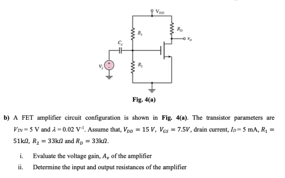 Fig. 4(a)
b) A FET amplifier circuit configuration is shown in Fig. 4(a). The transistor parameters are
VTN = 5 V and a = 0.02 V*'. Assume that, Vpp = 15 V, Vas = 7.5V, drain current, In= 5 mA, R1 =
51kN, R2 = 33KN and R, = 33kN.
i.
Evaluate the voltage gain, A, of the amplifier
ii.
Determine the input and output resistances of the amplifier
ww
ww
