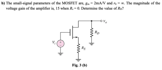 b) The small-signal parameters of the MOSFET are, gm = 2mA/V and ro = 0o. The magnitude of the
voltage gain of the amplifier is, 15 when R, = 0. Determine the value of Rp?
Rp
V;
Fig. 3 (b)
