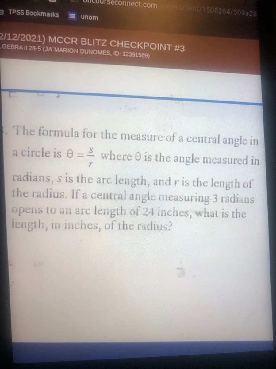 seconnect.com sment/1508264/509a28
TPSS Bookmarks
E unom
2/12/2021) MCCR BLITZ CHECKPOINT #3
GEBRAII 28-5 (JA MARION DUNOMES, ID: 12391589)
The formula for the measure of a central angle in
a circle is e =- where O is the angle measured in
%3D
radians, s is the arc length, andris the length of
the radius. If a central angle measuring 3 radians
opens to an arc length of 24 inches, what is the
iength, in inches, of the radius?
