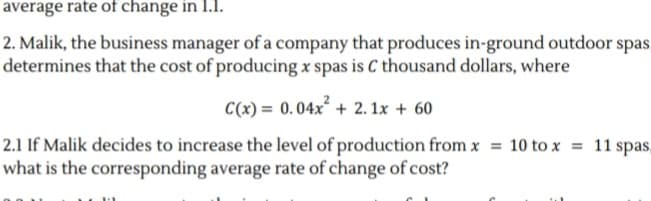 average rate of change in 1.1.
2. Malik, the business manager of a company that produces in-ground outdoor spas.
determines that the cost of producing x spas is C thousand dollars, where
C(x) = 0.04x + 2. 1x + 60
2.1 If Malik decides to increase the level of production from x = 10 to x = 11 spas,
what is the corresponding average rate of change of cost?
