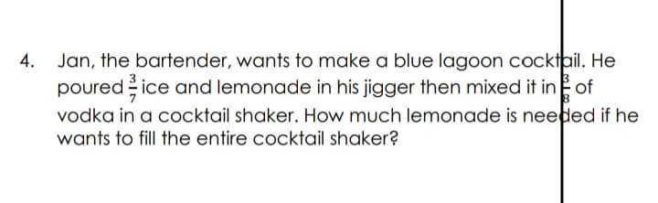 Jan, the bartender, wants to make a blue lagoon cocktail. He
poured ice and lemonade in his jigger then mixed it in of
vodka in a cocktail shaker. How much lemonade is needed if he
4.
wants to fill the entire cocktail shaker?
