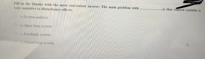 Fill in the blanks with the most convenient answer: The main problem with
. is that control variable is
very sensitive to disturbance effects.
O A) System analysis
O BJOpen loop system
OC Feedback system
DClosed loop system
