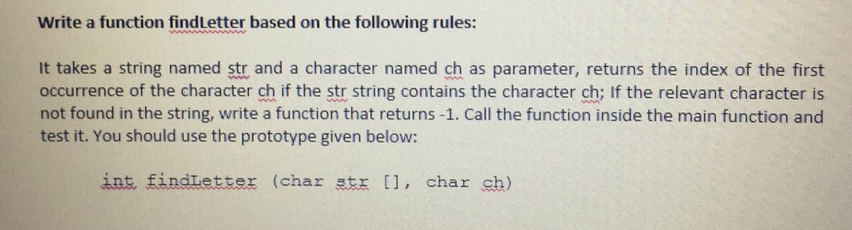 Write a function findLetter based on the following rules:
It takes a string named str and a character named ch as parameter, returns the index of the first
occurrence of the character ch if the str string contains the character ch; If the relevant character is
not found in the string, write a function that returns-1. Call the function inside the main function and
test it. You should use the prototype given below:
int findLetter (char str [], char ch)
