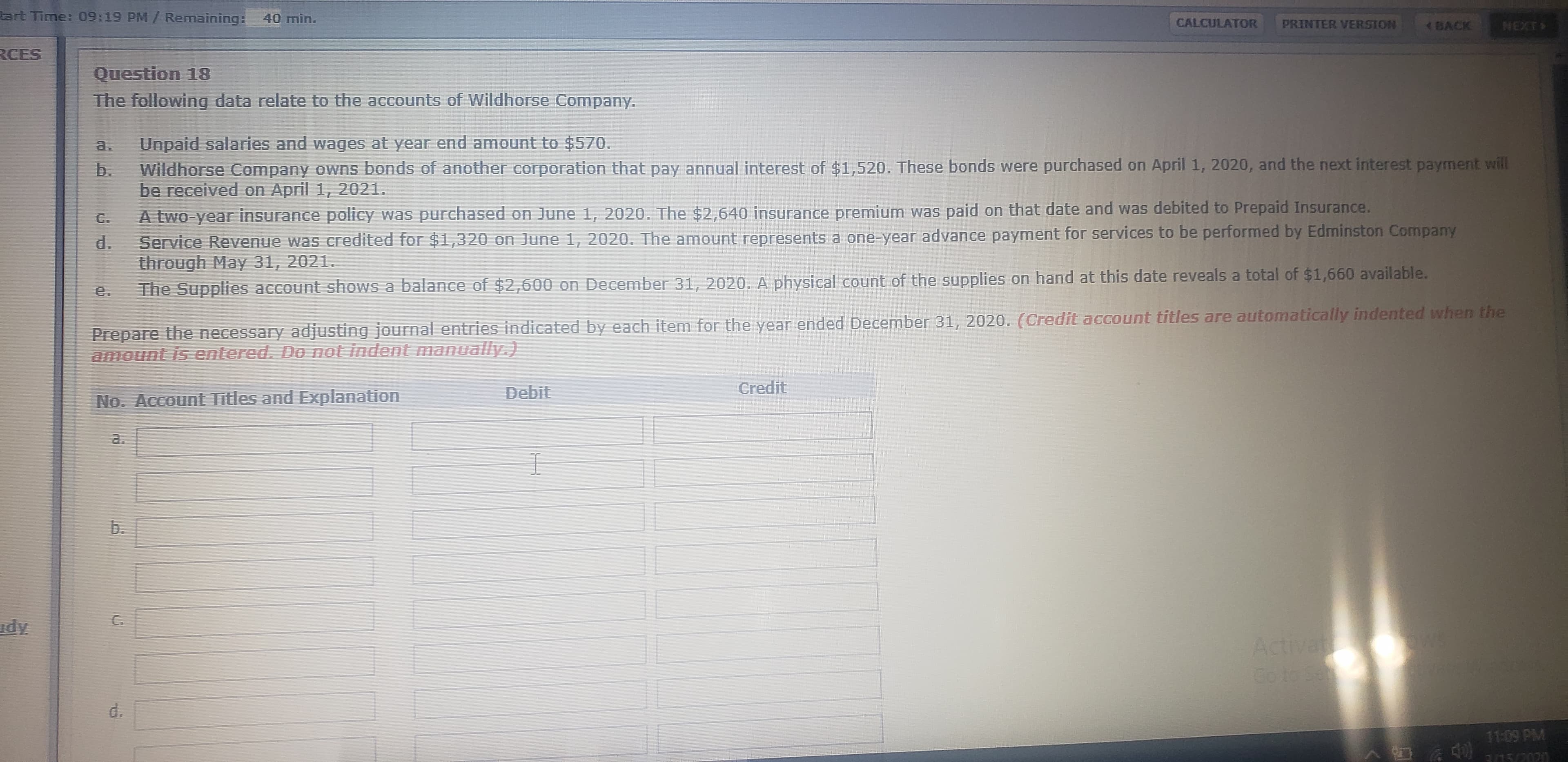 lart Time: 09:19 PM/ Remaining: 40 min.
CALCULATOR
PRINTER VERSION
BACK
NEXT
RCES
Question 18
The following data relate to the accounts of Wildhorse Company.
a.
Unpaid salaries and wages at year end amount to $570.
b.
Wildhorse Company owns bonds of another corporation that pay annual interest of $1,520. These bonds were purchased on April 1, 2020, and the next interest payment will
be received on April 1, 2021.
A two-year insurance policy was purchased on June 1, 2020. The $2,640 insurance premium was paid on that date and was debited to Prepaid Insurance.
Service Revenue was credited for $1,320 on June 1, 2020. The amount represents a one-year advance payment for services to be performed by Edminston Company
d.
through May 31, 2021.
C.
The Supplies account shows a balance of $2,600 on December 31, 2020. A physical count of the supplies on hand at this date reveals a total of $1,660 available.
e.
Prepare the necessary adjusting journal entries indicated by each item for the year ended December 31, 2020. (Credit account titles are automatically indented when the
amount is entered. Do not indent manually.)
Debit
Credit
No. Account Titles and Explanation
a.
C.
udy
Activat
Go toSe
d.
11:09 PM
3/15/2020
b.
