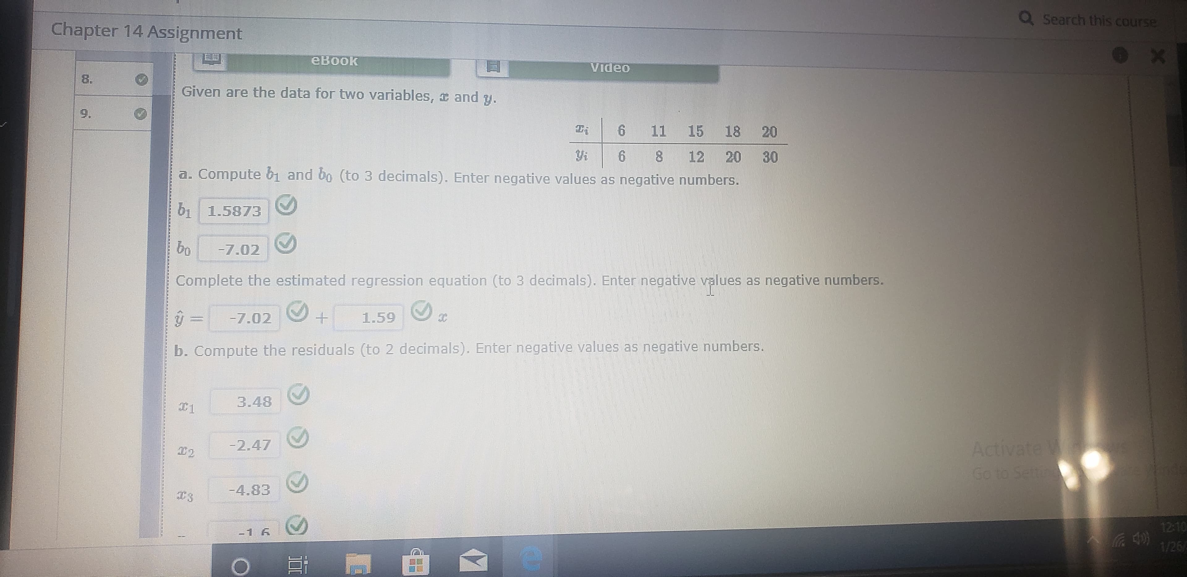 Q Search this course
Chapter 14 Assignment
евоок
Video
8.
Given are the data for two variables, I and y.
11
15
18 20
8 12
30
20
a. Compute
and op (to 3 decimals). Enter negative values as negative numbers.
bi 1.5873
-7.02
Complete the estimated regression equation (to 3 decimals). Enter negative values as negative numbers.
-7.02
1.59
b. Compute the residuals (to 2 decimals). Enter negative values as negative numbers.
3.48
Activate W
Go to Settng
-2.47
-4.83
12:10
1/26/
9,
