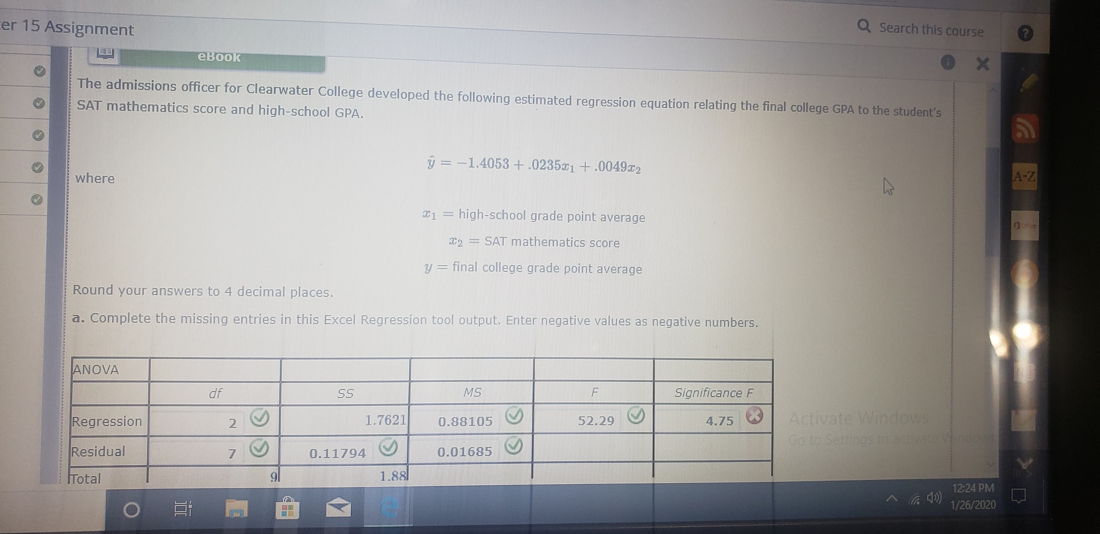 er 15 Assignment
Q Search this course
eBook
The admissions officer for Clearwater College developed the following estimated regression equation relating the final college GPA to the student's
SAT mathematics score and high-school GPA.
మ
ý = -1.4053 + .023501 +.0049r2
A-Z
where
¤1 = high-school grade point average
T, = SAT mathematics score
y = final college grade point average
Round your answers to 4 decimal places.
a. Complete the missing entries in this Excel Regression tool output. Enter negative values as negative numbers.
ANOVA
df
Significance F
SS
Activate Windows
Regression
1.7621
52.29
4.75
0.88105
2.
Co to Settingsto actvate W000
Residual
0.01685
0.11794
1.881
91
Total
12:24 PM
1/26/2020
