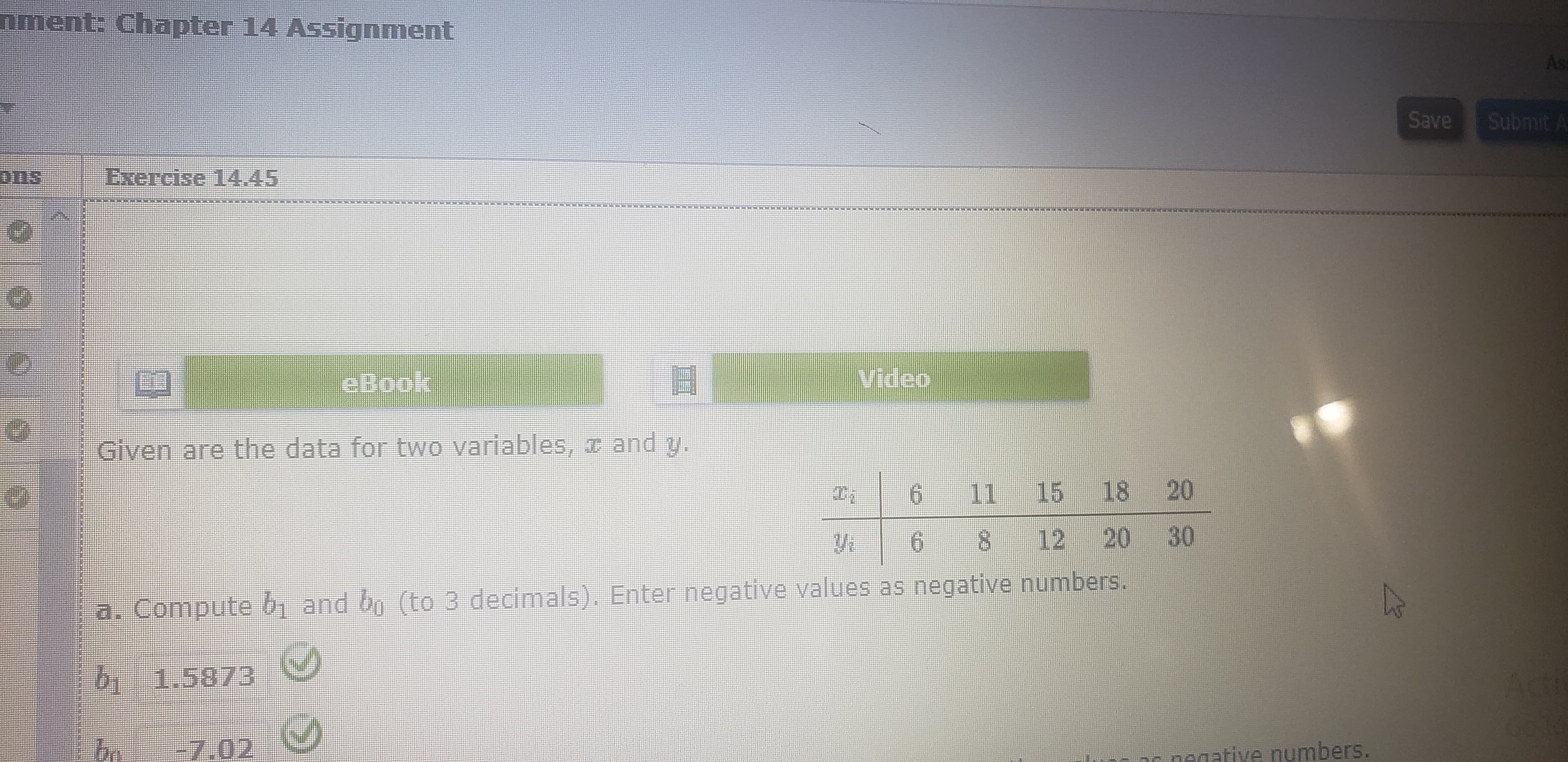 nment: Chapter 14 Assignment
Asi
Submit A
Save
ons
Exercise 14.45
Video
eBook
Given are the data for two variables, T and y.
6 11 15 18 20
12 20 30
8.
9.
Compute b and bo (to 3 decimals). Enter negative values as negative numbers.
a.
611.58/3
-7.02
negative numbers.
