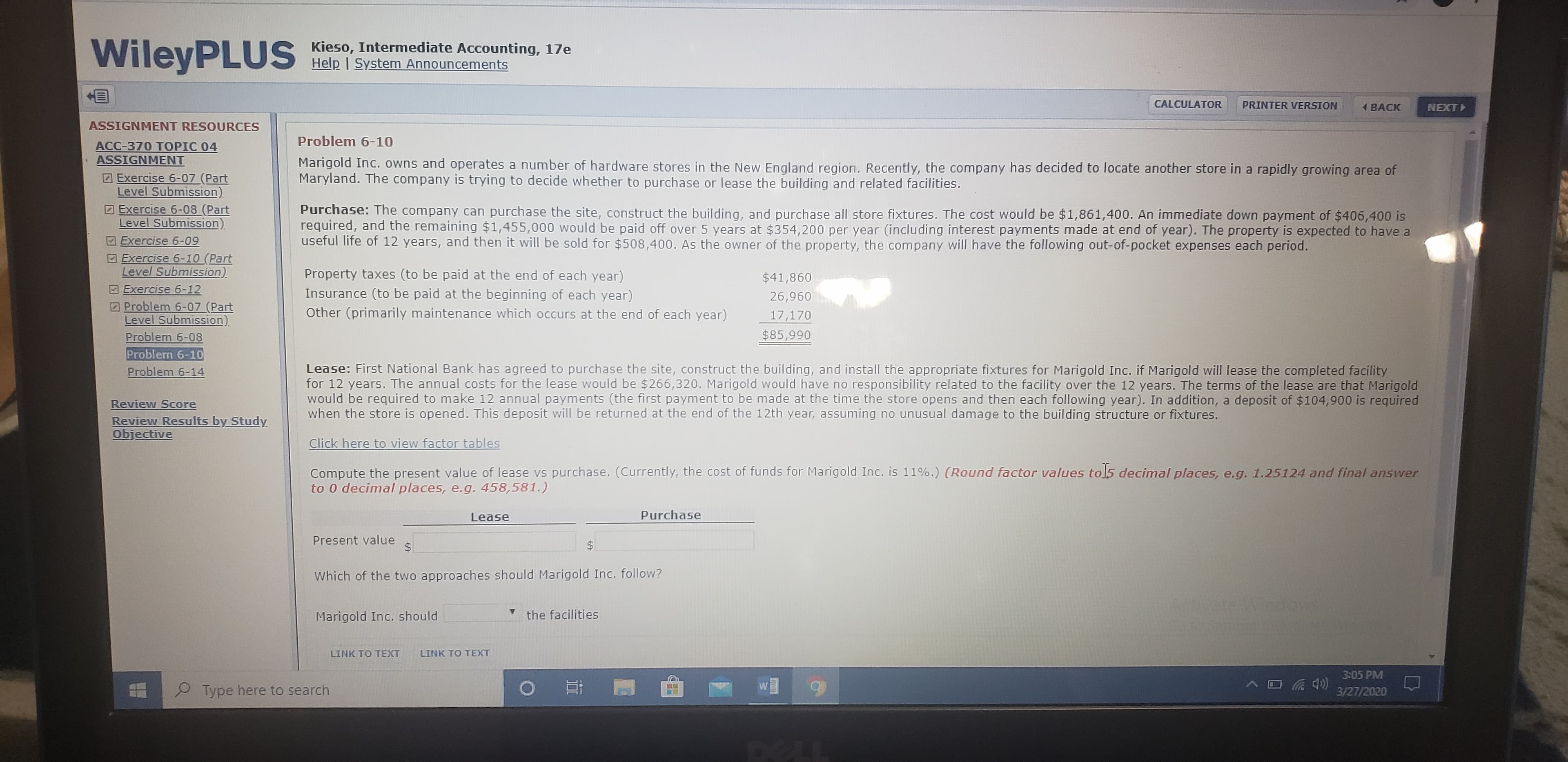 WileyPLUS
Kieso, Intermediate Accounting, 17e
Help | System Announcements
CALCULATOR
PRINTER VERSION
1 BACK
NEXT
ASSIGNMENT RESOURCES
Problem 6-10
АСС-370 TОРІC 04
ASSIGNMENT
Marigold Inc. owns and operates a number of hardware stores in the New England region. Recently, the company has decided to locate another store in a rapidly growing area of
Maryland. The company is trying to decide whether to purchase or lease the building and related facilities.
Exercise 6-07 (Part
Level Submission)
D Exercise 6-08 (Part
Level Submission).
Exercise 6-09
Exercise 6-10 (Part
Level Submission).
Purchase: The company can purchase the site, construct the building, and purchase all store fixtures. The cost would be $1,861,400. An immediate down payment of $406,400 is
required, and the remaining $1,455,000 would be paid off over 5 years at $354,200 per year (including interest payments made at end of year). The property is expected to have a
useful life of 12 years, and then it will be sold for $508,400. As the owner of the property, the company will have the following out-of-pocket expenses each period.
Property taxes (to be paid at the end of each year)
Insurance (to be paid at the beginning of each year)
Other (primarily maintenance which occurs at the end of each year)
$41,860
Exercise 6-12
2 Problem 6-07 (Part
Level Submission)
Problem 6-08
Problem 6-10
Problem 6-14
26,960
17,170
$85,990
Lease: First National Bank has agreed to purchase the site, construct the building, and install the appropriate fixtures for Marigold Inc. if Marigold will lease the completed facility
for 12 years. The annual costs for the lease would be $266,320. Marigold would have no responsibility related to the facility over the 12 years. The terms of the lease are that Marigold
would be required to make 12 annual payments (the first payment to be made at the time the store opens and then each following year). In addition, a deposit of $104,900 is required
when the store is opened. This deposit will be returned at the end of the 12th year, assuming no unusual damage to the building structure or fixtures.
Review Score
Review Results by Study.
Objective
Click here to view factor tables
Compute the present value of lease vs purchase. (Currently, the cost of funds for Marigold Inc. is 11%.) (Round factor values tol5 decimal places, e.g. 1.25124 and final answer
to 0 decimal places, e.g. 458,581.)
Lease
Purchase
Present value
Which of the two approaches should Marigold Inc. follow?
ArtivateWindows
Marigold Inc. should
the facilities
LINK TO TEXT
LINK TO TEXT
3:05 PM
Type here to search
3/27/2020
DELL
