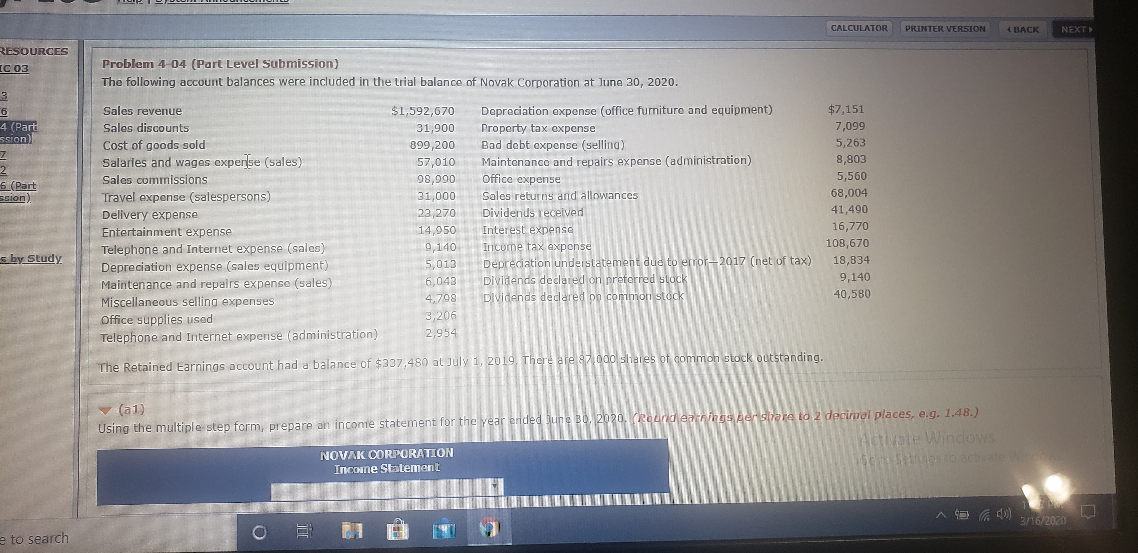 CALCULATOR
PRINTER VERSION
BACK
NEXT
RESOURCES
IC 03
Problem 4-04 (Part Level Submission)
The following account balances were included in the trial balance of Novak Corporation at June 30, 2020.
Sales revenue
$1,592,670
Depreciation expense (office furniture and equipment)
$7,151
4 (Part
ssion)
Sales discounts
31,900
Property tax expense
7,099
5,263
Bad debt expense (selling)
Maintenance and repairs expense (administration)
Cost of goods sold
899,200
Salaries and wages expense (sales)
57,010
8,803
Sales commissions
98,990
Office expense
5,560
6 (Part
Ssion)
Travel expense (salespersons)
31,000
Sales returns and allowances
68,004
Delivery expense
23,270
Dividends received
41,490
Entertainment expense
14,950
Interest expense
16,770
Telephone and Internet expense (sales)
9,140
Income tax expense
108,670
s by Study
5,013
Depreciation understatement due to error-2017 (net of tax)
18,834
Depreciation expense (sales equipment)
Maintenance and repairs expense (sales)
Miscellaneous selling expenses
6,043
Dividends declared on preferred stock
9,140
4,798
Dividends declared on common stock
40,580
3,206
Office supplies used
Telephone and Internet expense (administration)
2,954
The Retained Earnings account had a balance of $337,480 at July 1, 2019. There are 87,000 shares of common stock outstanding.
(a1)
Using the multiple-step form, prepare an income statement for the year ended June 30, 2020. (Round earnings per share to 2 decimal places, e.g. 1.48.)
Activate Windows
NOVAK CORPORATION
Go to Settings to activate Winco
Income Statement
3/16/2020
e to search
