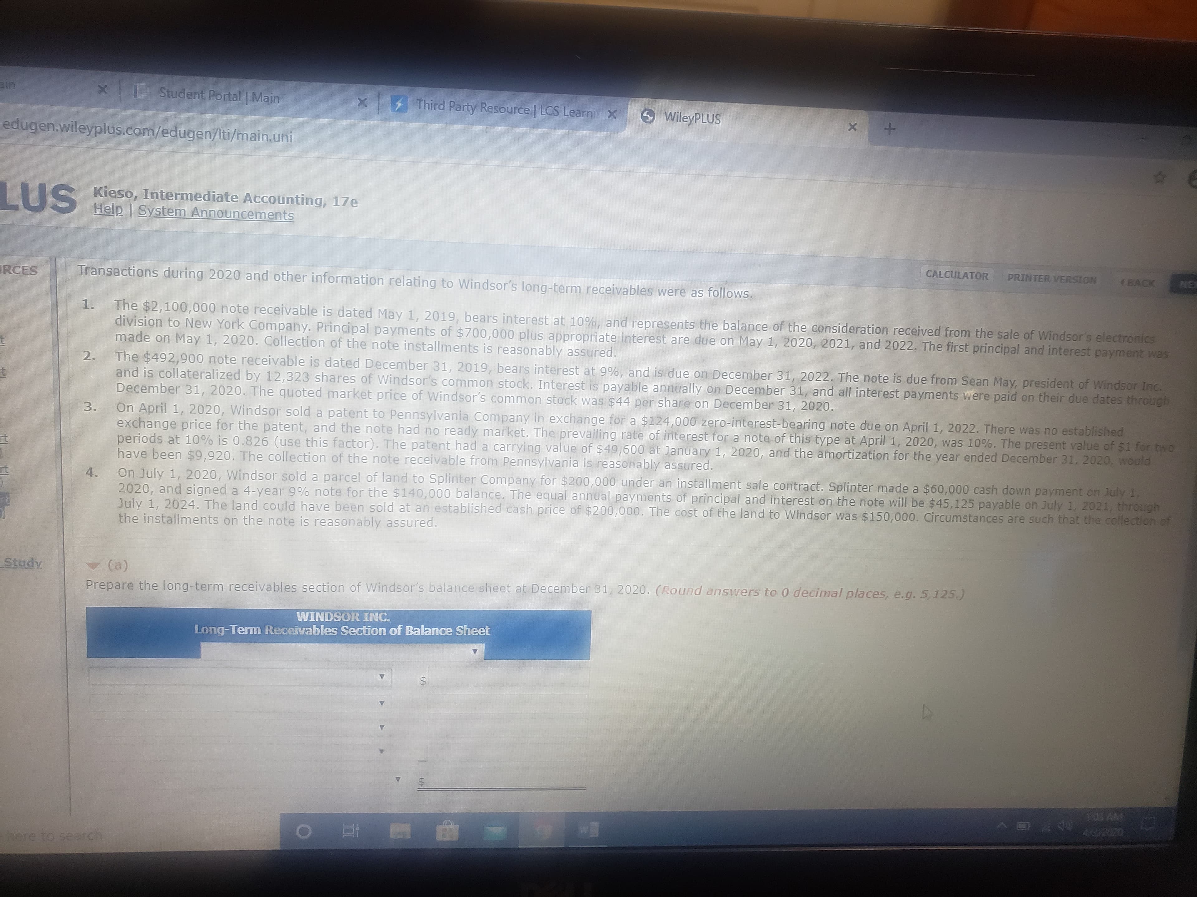 | Student Portal Main
$ Third Party Resource LCS Learni X
WileyPLUS
edugen.wileyplus.com/edugen/Iti/main.uni
LUS
S Kieso, Intermediate Accounting, 17e
Help | System Announcements
CALCULATOR
PRINTER VERSION
(BACK
MEX
RCES
Transactions during 2020 and other information relating to Windsor's long-term receivables were as follows.
The $2,100,000 note receivable is dated May 1, 2019, bears interest at 10%, and represents the balance of the consideration received from the sale of Windsor's electronics
division to New York Company. Principal payments of $700,000 plus appropriate interest are due on May 1, 2020, 2021, and 2022. The first principal and interest payment was
made on May 1, 2020. Collection of the note installments is reasonably assured.
1.
The $492,900 note receivable is dated December 31, 2019, bears interest at 9%, and is due on December 31, 2022. The note is due from Sean May, president of Windsor Inc.
and is collateralized by 12,323 shares of Windsor's common stock. Interest is payable annually on December 31, and all interest payments were paid on their due dates through
December 31, 2020. The quoted market price of Windsor's common stock was $44 per share on December 31, 2020.
2.
On April 1, 2020, Windsor sold a patent to Pennsylvania Company in exchange for a $124,000 zero-interest-bearing note due on April 1, 2022. There was no established
exchange price for the patent, and the note had no ready market. The prevailing rate of interest for a note of this type at April 1, 2020, was 10%. The present value of $1 for two
periods at 10% is 0.826 (use this factor). The patent had a carrying value of $49,600 at January 1, 2020, and the amortization for the year ended December 31, 2020, would
have been $9,920. The collection of the note receivable from Pennsylvania is reasonably assured.
On July 1, 2020, Windsor sold a parcel of land to Splinter Company for $200,000 under an installment sale contract. Splinter made a $60,000 cash down payment on July 1.
2020, and signed a 4-year 9% note for the $140,000 balance, The equal annual payments of principal and interest on the note will be $45,125 payable on July 1, 2021, through
July 1, 2024. The land could have been sold at an established cash price of $200,000. The cost of the land to Windsor was $150,000. Circumstances are such that the collection of
the installments on the note is reasonably assured.
3.
4.
Study
(a)
Prepare the long-term receivables section of Windsor's balance sheet at December 31, 2020. (Round answers to 0 decimal places, e.g. 5 125.)
WINDSOR INC.
Long-Term Receivables Section of Balance Sheet
here to search
