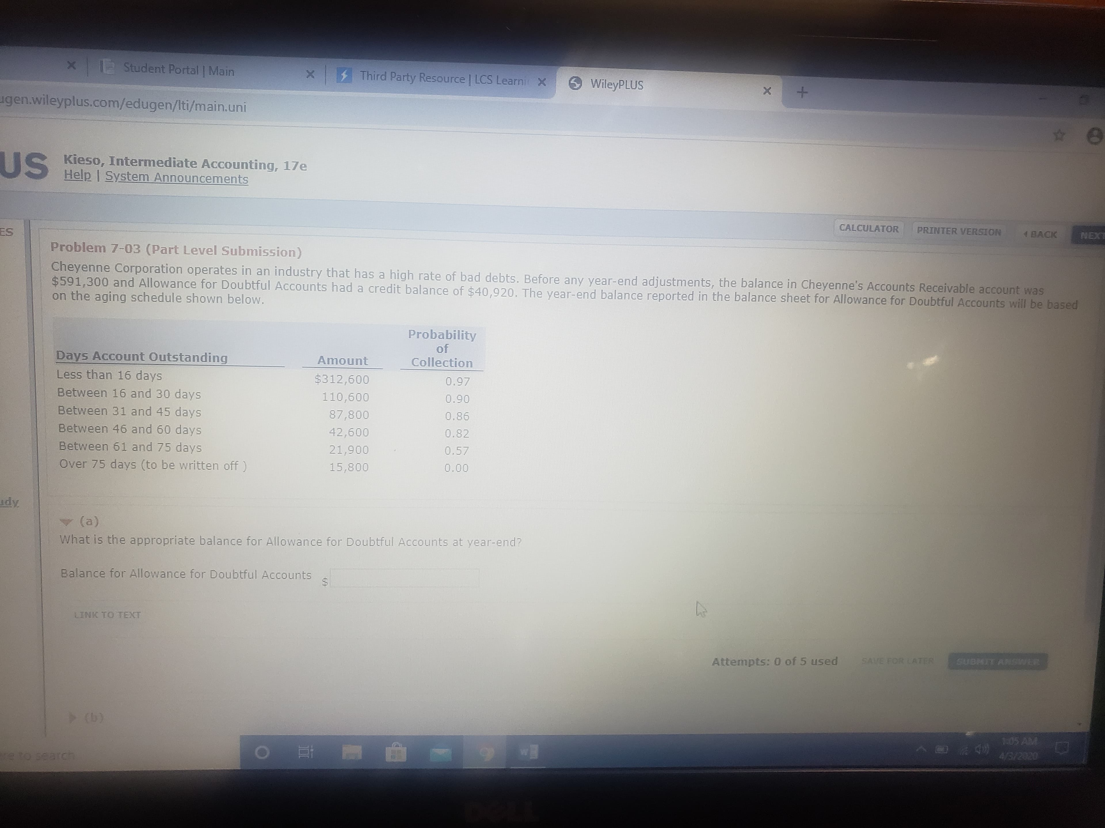 Student Portal Main
Third Party Resource LCS Learni X
WileyPLUS
ugen.wileyplus.com/edugen/Iti/main.uni
US
S Kieso, Intermediate Accounting, 17e
Help | System Announcements
ES
CALCULATOR
PRINTER VERSION
4 BACK
NEXT
Problem 7-03 (Part Level Submission)
Cheyenne Corporation operates in an industry that has a high rate of bad debts. Before any year-end adjustments, the balance in Cheyenne's Accounts Receivable account was
$591,300 and Allowance for Doubtful Accounts had a credit balance of $40,920. The year-end balance reported in the balance sheet for Allowance for Doubtful Accounts will be based
on the aging schedule shown below.
Probability
Days Account Outstanding
of
Collection
Amount
Less than 16 days
$312,600
0.97
Between 16 and 30 days
110,600
0.90
Between 31 and 45 days
87,800
0.86
Between 46 and 60 days
42,600
0.82
Between 61 and 75 days
21,900
0.57
Over 75 days (to be written off)
15,800
0.00
udy
(a)
What is the appropriate balance for Allowance for Doubtful Accounts at year-end?
Balance for Allowance for Doubtful ACcounts
24
LINK TO TEXT
Attempts: 0 of 5 used
SAVE FOR LATER
SUBMIT ANSWER
> (b)
1:05 AM
e to search
0202///
