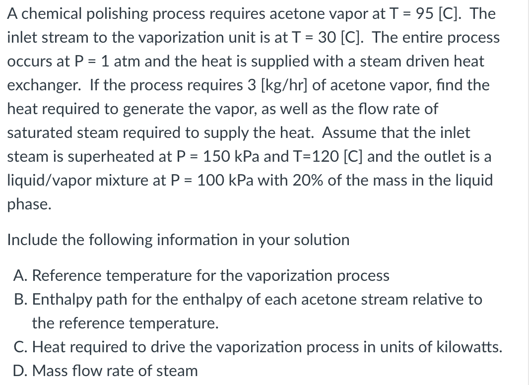 A chemical polishing process requires acetone vapor at T = 95 [C]. The
inlet stream to the vaporization unit is at T = 30 [C]. The entire process
%D
occurs at P = 1 atm and the heat is supplied with a steam driven heat
exchanger. If the process requires 3 [kg/hr] of acetone vapor, find the
heat required to generate the vapor, as well as the flow rate of
saturated steam required to supply the heat. Assume that the inlet
steam is superheated at P = 150 kPa and T=120 [C] and the outlet is a
liquid/vapor mixture at P = 100 kPa with 20% of the mass in the liquid
phase.
Include the following information in your solution
A. Reference temperature for the vaporization process
B. Enthalpy path for the enthalpy of each acetone stream relative to
the reference temperature.
C. Heat required to drive the vaporization process in units of kilowatts.
D. Mass flow rate of steam

