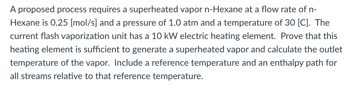 A proposed process requires a superheated vapor n-Hexane at a flow rate of n-
Hexane is 0.25 [mol/s] and a pressure of 1.0 atm and a temperature of 30 [C]. The
current flash vaporization unit has a 10 kW electric heating element. Prove that this
heating element is sufficient to generate a superheated vapor and calculate the outlet
temperature of the vapor. Include a reference temperature and an enthalpy path for
all streams relative to that reference temperature.
