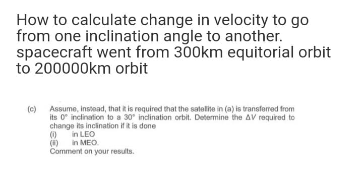 How to calculate change in velocity to go
from one inclination angle to another.
spacecraft went from 300km equitorial orbit
to 200000km orbit
(c) Assume, instead, that it is required that the satellite in (a) is transferred from
its 0° inclination to a 30° inclination orbit. Determine the AV required to
change its inclination if it is done
(i)
(ii) in MEO.
Comment on your results.
in LEO
