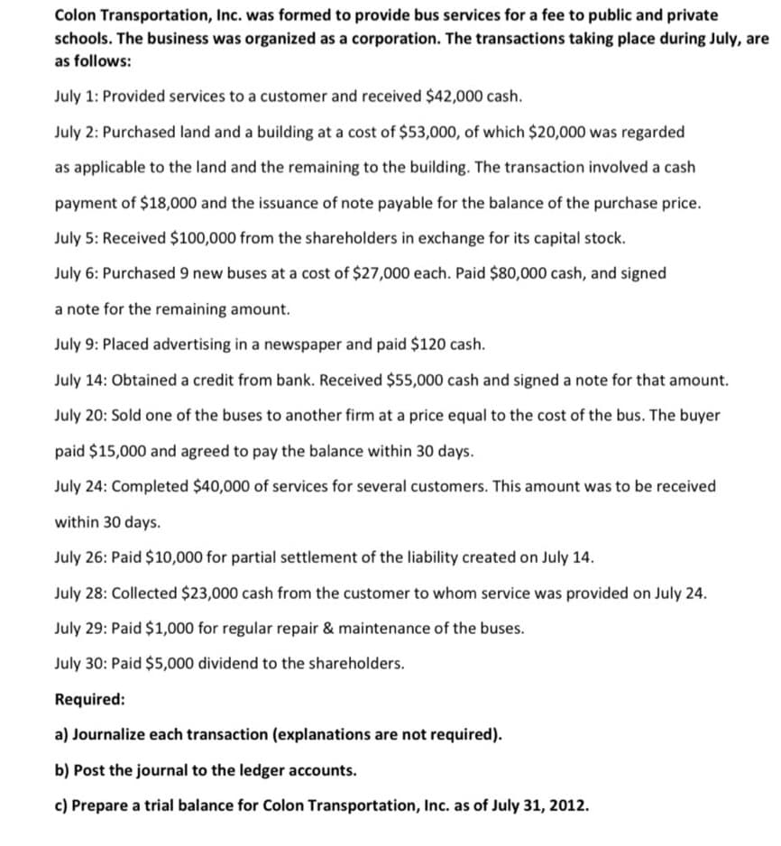 Colon Transportation, Inc. was formed to provide bus services for a fee to public and private
schools. The business was organized as a corporation. The transactions taking place during July, are
as follows:
July 1: Provided services to a customer and received $42,000 cash.
July 2: Purchased land and a building at a cost of $53,000, of which $20,000 was regarded
as applicable to the land and the remaining to the building. The transaction involved a cash
payment of $18,000 and the issuance of note payable for the balance of the purchase price.
July 5: Received $100,000 from the shareholders in exchange for its capital stock.
July 6: Purchased 9 new buses at a cost of $27,000 each. Paid $80,000 cash, and signed
a note for the remaining amount.
July 9: Placed advertising in a newspaper and paid $120 cash.
July 14: Obtained a credit from bank. Received $55,000 cash and signed a note for that amount.
July 20: Sold one of the buses to another firm at a price equal to the cost of the bus. The buyer
paid $15,000 and agreed to pay the balance within 30 days.
July 24: Completed $40,000 of services for several customers. This amount was to be received
within 30 days.
July 26: Paid $10,000 for partial settlement of the liability created on July 14.
July 28: Collected $23,000 cash from the customer to whom service was provided on July 24.
July 29: Paid $1,000 for regular repair & maintenance of the buses.
July 30: Paid $5,000 dividend to the shareholders.
Required:
a) Journalize each transaction (explanations are not required).
b) Post the journal to the ledger accounts.
c) Prepare a trial balance for Colon Transportation, Inc. as of July 31, 2012.
