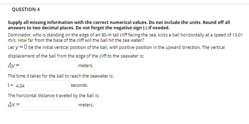 QUESTION 4
Supply all missing information with the correct numerical values. Do not include the units. Round off all
answers to two decimal places. Do not forget the negative sign (-) if needed.
Dominador, who is standing on the edge of an 80-m tall cliff facing the sea, kicks a ball horizontally at a speed of 13.01
m/s. How far from the base of the cliff will the ball hit the sea water?
Let y= 0 be the initial vertical position of the ball, with positive position in the upward direction. The vertical
displacement of the ball from the edge of the cliff to the seawater is:
Ay =
meters.
The time it takes for the ball to reach the seawater is:
t= 4.04
seconds.
The horizontal distance traveled by the ball is:
Ax =
meters.
