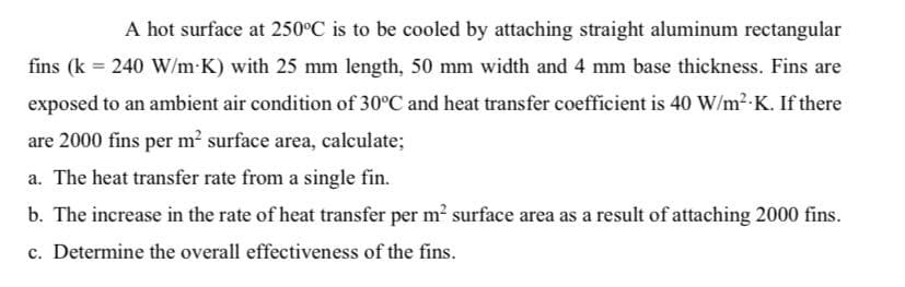 A hot surface at 250°C is to be cooled by attaching straight aluminum rectangular
fins (k = 240 W/m K) with 25 mm length, 50 mm width and 4 mm base thickness. Fins are
exposed to an ambient air condition of 30°C and heat transfer coefficient is 40 W/m2 K. If there
are 2000 fins per m² surface area, calculate;
a. The heat transfer rate from a single fin.
b. The increase in the rate of heat transfer per m? surface area as a result of attaching 2000 fins.
c. Determine the overall effectiveness of the fins.

