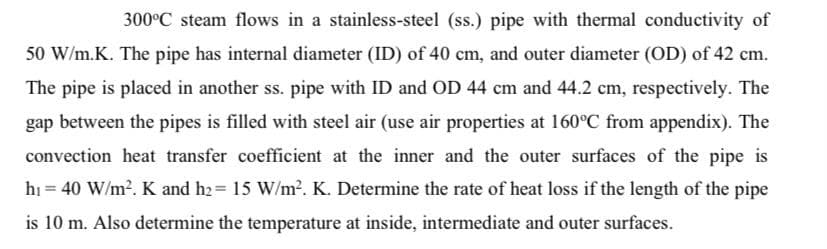 300°C steam flows in a stainless-steel (ss.) pipe with thermal conductivity of
50 W/m.K. The pipe has internal diameter (ID) of 40 cm, and outer diameter (OD) of 42 cm.
The pipe is placed in another ss. pipe with ID and OD 44 cm and 44.2 cm, respectively. The
gap between the pipes is filled with steel air (use air properties at 160°C from appendix). The
convection heat transfer coefficient at the inner and the outer surfaces of the pipe is
hi = 40 W/m?. K and h2= 15 W/m2. K. Determine the rate of heat loss if the length of the pipe
%3D
is 10 m. Also determine the temperature at inside, intermediate and outer surfaces.
