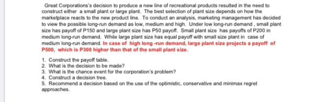 Great Corporations's decision to produce a new line of recreational products resulted in the need to
construct either a small plant or large plant. The best selection of plant size depends on how the
marketplace reacts to the new product line. To conduct an analysis, marketing management has decided
to view the possible long-run demand as low, medium and high. Under low long-run demand, small plant
size has payoff of P150 and large plant size has P50 payoff. Small plant size has payoffs of P200 in
medium long-run demand. While large plant size has equal payoff with small size plant in case of
medium long-run demand. In case of high long -run demand, large plant size projects a payoff of
P500, which is P300 higher than that of the small plant size.
1. Construct the payoff table.
2. What is the decision to be made?
3. What is the chance event for the corporation's problem?
4. Construct a decision tree.
5. Recommend a decision based on the use of the optimistic, conservative and minimax regret
approaches.
