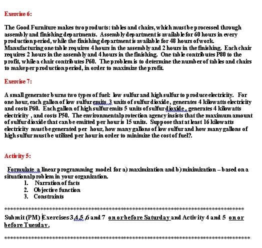 Exercise 6:
The Good Furniture makes two products: tah les and chairs, which mustbe processed through
assemb ly and finishing dep artments. Assemb ly dep artment is availah le for 60 hours in every
production period, while the finishing dep artment is availab le for 48 hours ofwork.
Manufacturing one tab le req uires 4 hours in the assemb ly and 2 hours in the finishing, Each chair
requires 2 hours in the assemb ly and 4 hours in the finishing, One tab le contrib utes P80 to the
profit, while a chair contrib utes P60. The prob lem is to determine the numb er of tab les and chairs
to makeper productionperiod, in order to maximize the profit.
Exercise 7:
A small generator b urns two types of fuel: bw sulfur and high sulfur to produce electricity. For
one hour, each galon of bw sulfur emits.3 units of sulfur dioxide, generates 4 kilowatts electricity
and costs P60. Eachgalbn of high sulfur emits 5 units of sulfur djexide, generates 4 kilbwatts
electricity , and costs P50. The environmentalp rotection agency insists that the maximum amount
of sulfur dioxide that ean be emitted per hour is 15 units. Suppose that at least 16 kilowatts
electricity mustbegenerated per hour, how many galbns of low sulfur and how many galons of
high sulfur mustbe utilized per hour in order to minimize the cost of fuel?.
Activity 5:
Formulate a linear programming model for a) maximization and b) minimization - b ased on a
situationalp rob lem in your organization.
1. Narration of facts
2. Objective function
3. Constraints
Sub mit (PM) Exercises 345,6 and 7 on orbefore Saturday and Activity 4 and 5 onor
before Tuesday,
K****************************NIN ** ****************** ****************
