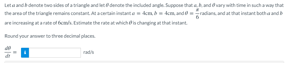 Let a and b denote two sides of a triangle and let 0 denote the included angle. Suppose that a, b, and 0 vary with time in such a way that
the area of the triangle remains constant. At a certain instant a = 4cm, b = 4cm, and 0 = radians, and at that instant both a and b
6
are increasing at a rate of 6cm/s. Estimate the rate at which 0 is changing at that instant.
Round your answer to three decimal places.
de
i
rad/s
dt
