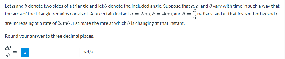 Let a and b denote two sides of a triangle and let 0 denote the included angle. Suppose that a, b, and 0 vary with time in such a way that
the area of the triangle remains constant. At a certain instant a = 2cm, b = 4cm, and e =
radians, and at that instant botha and b
6.
are increasing at a rate of 2cm/s. Estimate the rate at which O is changing at that instant.
Round your answer to three decimal places.
de
i
rad/s
dt
