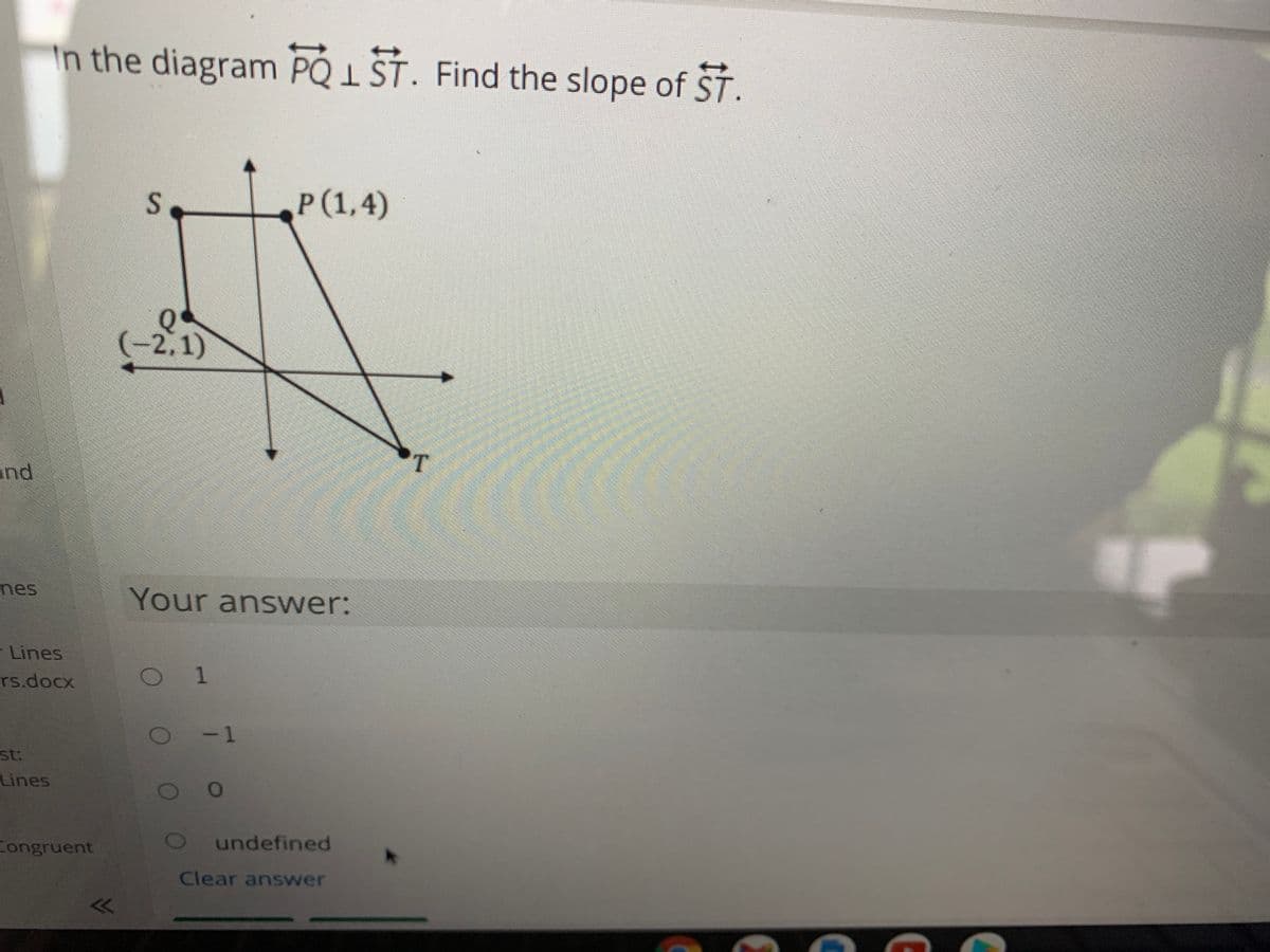 In the diagram PQ I ST. Find the slope of ST.
P(1,4)
Q
(-2,1)
T.
and
nes
Your answer:
- Lines
O 1
rs.docx
- 1
st:
Lines
undefined
Congruent
Clear answer
