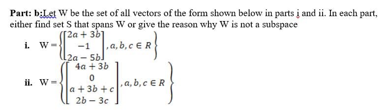Part: b:Let W be the set of all vectors of the form shown below in parts į and ii. In each part,
either find set S that spans W or give the reason why W is not a subspace
[2a + 3b]
i. W =
-1
,a,
4a + 3b
ii. W =
,a, b, c ER
a + 3b + c
2b – 3c
