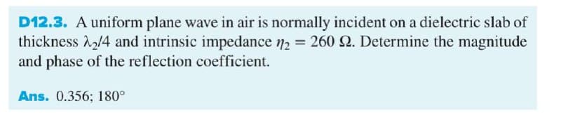 D12.3. A uniform plane wave in air is normally incident on a dielectric slab of
thickness /4 and intrinsic impedance 72 = 260 2. Determine the magnitude
and phase of the reflection coefficient.
Ans. 0.356; 180°
