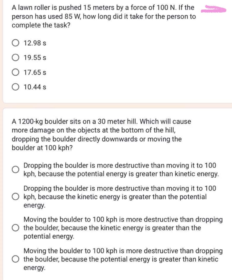 A lawn roller is pushed 15 meters by a force of 100 N. If the
person has used 85 W, how long did it take for the person to
complete the task?
O 12.98 s
19.55 s
O 17.65 s
O 10.44 s
A 1200-kg boulder sits on a 30 meter hill. Which will cause
more damage on the objects at the bottom of the hill,
dropping the boulder directly downwards or moving the
boulder at 100 kph?
Dropping the boulder is more destructive than moving it to 100
kph, because the potential energy is greater than kinetic energy.
Dropping the boulder is more destructive than moving it to 100
kph, because the kinetic energy is greater than the potential
energy.
Moving the boulder to 100 kph is more destructive than dropping
the boulder, because the kinetic energy is greater than the
potential energy.
Moving the boulder to 100 kph is more destructive than dropping
the boulder, because the potential energy is greater than kinetic
energy.