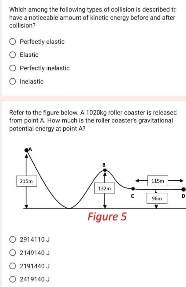 Which among the following types of collision is described to
have a noticeable amount of kinetic energy before and after
collision?
Perfectly elastic
Elastic
O Perfectly inelastic
O Inelastic
Refer to the figure below. A 1020kg roller coaster is released
from point A. How much is the roller coaster's gravitational
potential energy at point A?
215m
2914110 J
O2149140 J
2191440 J
O2419140 J
B
132m
Figure 5
C
115m
96m
D