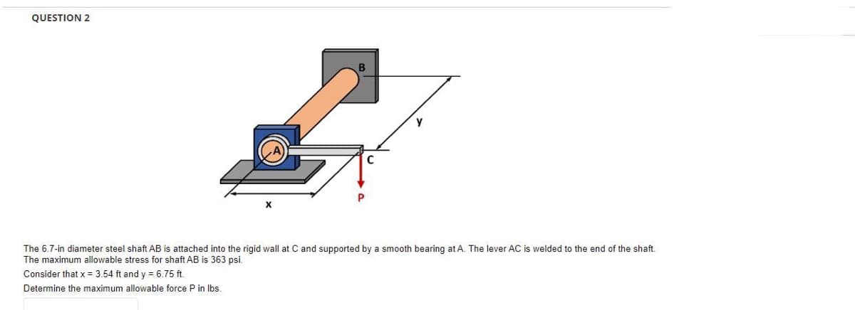 QUESTION 2
P
C
The 6.7-in diameter steel shaft AB is attached into the rigid wall at C and supported by a smooth bearing at A. The lever AC is welded to the end of the shaft.
The maximum allowable stress for shaft AB is 363 psi.
Consider that x = 3.54 ft and y = 6.75 ft.
Determine the maximum allowable force P in lbs.
