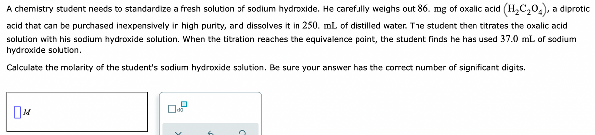 A chemistry student needs to standardize a fresh solution of sodium hydroxide. He carefully weighs out 86. mg of oxalic acid (H,C,04),
a diprotic
acid that can be purchased inexpensively in high purity, and dissolves it in 250. mL of distilled water. The student then titrates the oxalic acid
solution with his sodium hydroxide solution. When the titration reaches the equivalence point, the student finds he has used 37.0 mL of sodium
hydroxide solution.
Calculate the molarity of the student's sodium hydroxide solution. Be sure your answer has the correct number of significant digits.
x10
