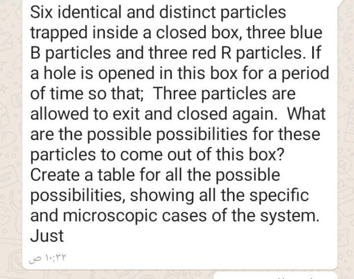 Six identical and distinct particles
trapped inside a closed box, three blue
B particles and three red R particles. If
a hole is opened in this box for a period
of time so that; Three particles are
allowed to exit and closed again. What
are the possible possibilities for these
particles to come out of this box?
Create a table for all the possible
possibilities, showing all the specific
and microscopic cases of the system.
Just
۱۰:۳۲ ص
