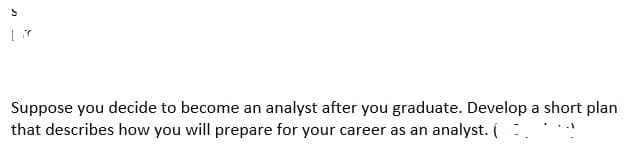 Suppose you decide to become an analyst after you graduate. Develop a short plan
that describes how you will prepare for your career as an analyst. (...