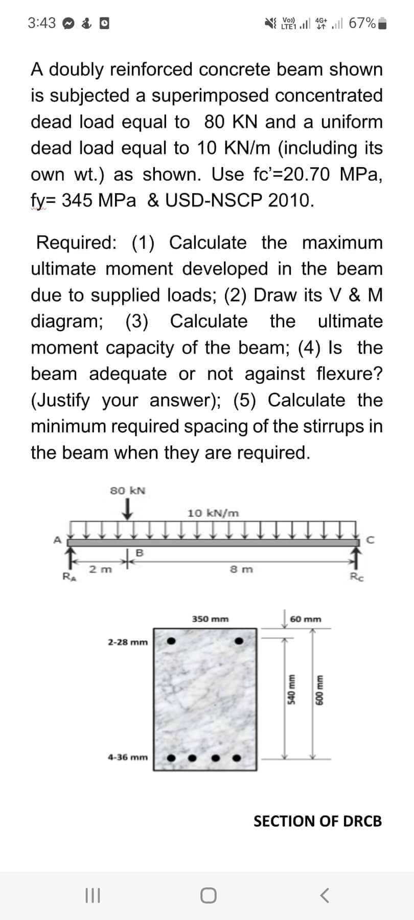 3:43
A doubly reinforced concrete beam shown
is subjected a superimposed concentrated
dead load equal to 80 KN and a uniform
dead load equal to 10 KN/m (including its
own wt.) as shown. Use fc'=20.70 MPa,
fy= 345 MPa & USD-NSCP 2010.
A
Required: (1) Calculate the maximum
ultimate moment developed in the beam
due to supplied loads; (2) Draw its V & M
diagram; (3) Calculate the ultimate
moment capacity of the beam; (4) Is the
beam adequate or not against flexure?
(Justify your answer); (5) Calculate the
minimum required spacing of the stirrups in
the beam when they are required.
↑
RA
2 m
=
80 KN
↓
|||
B
+8
2-28 mm
4-36 mm
10 kN/m
V46+67%
350 mm
LTE1
8m
60 mm
540 mm
600 mm
Rc
<
с
SECTION OF DRCB