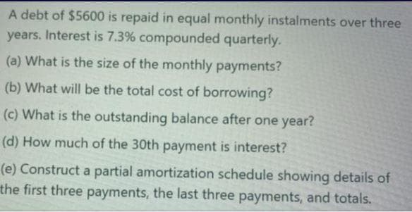 A debt of $5600 is repaid in equal monthly instalments over three
years. Interest is 7.3% compounded quarterly.
(a) What is the size of the monthly payments?
(b) What will be the total cost of borrowing?
(c) What is the outstanding balance after one year?
(d) How much of the 30th payment is interest?
(e) Construct a partial amortization schedule showing details of
the first three payments, the last three payments, and totals.

