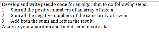 Develop and write pseudo code for an algorithm to do following steps:
1. Sum all the positive numbers of an array of size n
2. Sum all the negative numbers of the same array of size n
3. Add both the sums and return the result.
Analyze your algorithm and find its complexity class.

